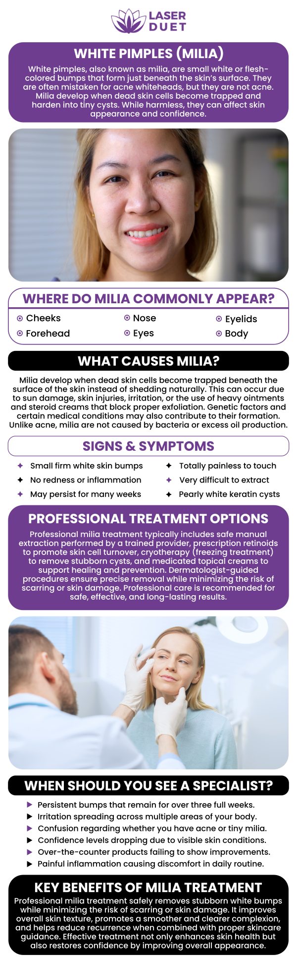 Milia are small, white lumps located beneath the skin's surface that are completely harmless cysts. In the US, milia affects 40 to 50 percent of babies. Adults can also develop milia. At Laser Duet, we understand how the presence of milia can affect your self-confidence. That’s why we offer safe, professional, and effective treatment that can remove imperfections and even out your complexion. Contact us today for more information about our milia treatment options or book an appointment online if you’re ready to see one of our specialists. We are conveniently located at 15238 W Warren Ave, Dearborn, MI 48126. Milia are small, white lumps located beneath the skin's surface that are completely harmless cysts. In the US, milia affects 40 to 50 percent of babies. Adults can also develop milia. At Laser Duet, we understand how the presence of milia can affect your self-confidence. That’s why we offer safe, professional, and effective treatment that can remove imperfections and even out your complexion. Contact us today for more information about our milia treatment options or book an appointment online if you’re ready to see one of our specialists. We are conveniently located at 15238 W Warren Ave, Dearborn, MI 48126.